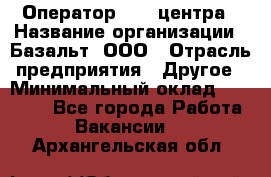 Оператор Call-центра › Название организации ­ Базальт, ООО › Отрасль предприятия ­ Другое › Минимальный оклад ­ 22 000 - Все города Работа » Вакансии   . Архангельская обл.